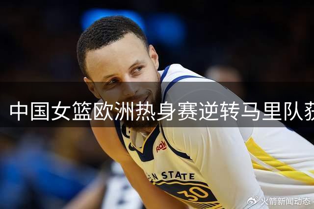 中国女篮欧洲热身赛逆转马里队获胜